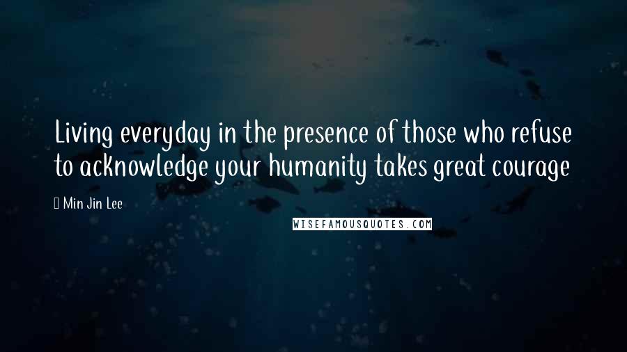 Min Jin Lee Quotes: Living everyday in the presence of those who refuse to acknowledge your humanity takes great courage