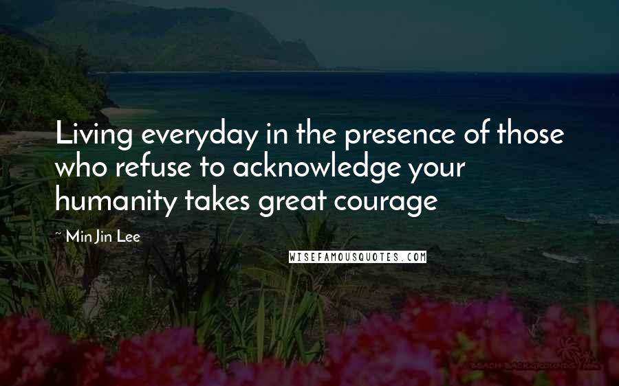 Min Jin Lee Quotes: Living everyday in the presence of those who refuse to acknowledge your humanity takes great courage