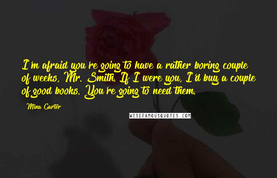 Mina Carter Quotes: I'm afraid you're going to have a rather boring couple of weeks, Mr. Smith. If I were you, I'd buy a couple of good books. You're going to need them.