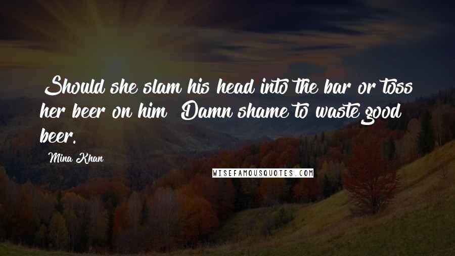 Mina Khan Quotes: Should she slam his head into the bar or toss her beer on him? Damn shame to waste good beer.