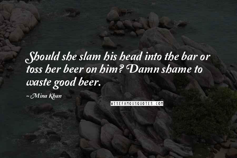 Mina Khan Quotes: Should she slam his head into the bar or toss her beer on him? Damn shame to waste good beer.