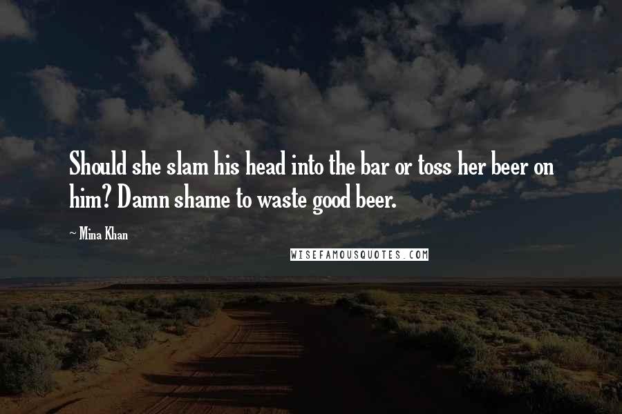 Mina Khan Quotes: Should she slam his head into the bar or toss her beer on him? Damn shame to waste good beer.