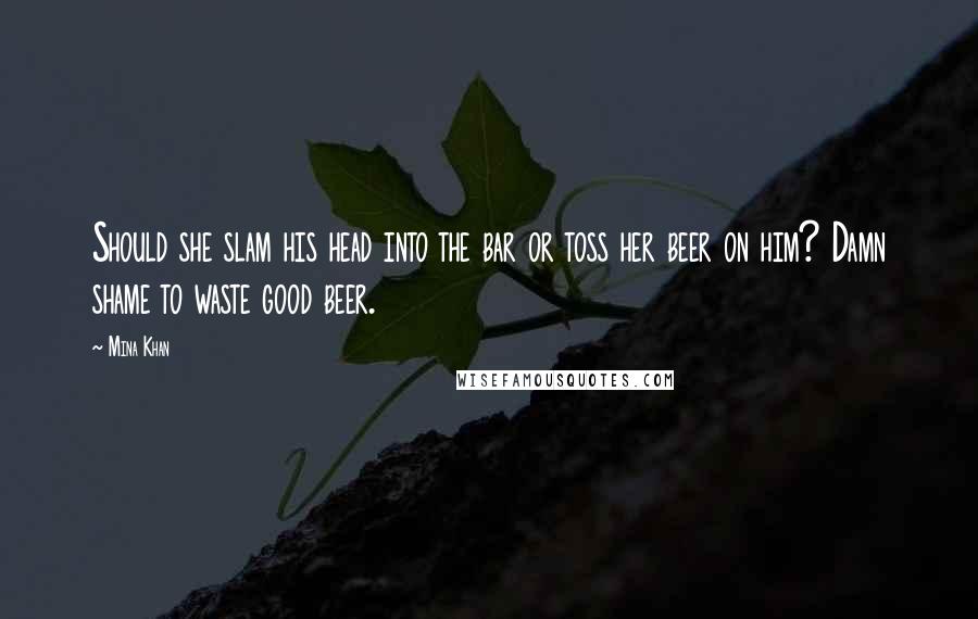Mina Khan Quotes: Should she slam his head into the bar or toss her beer on him? Damn shame to waste good beer.