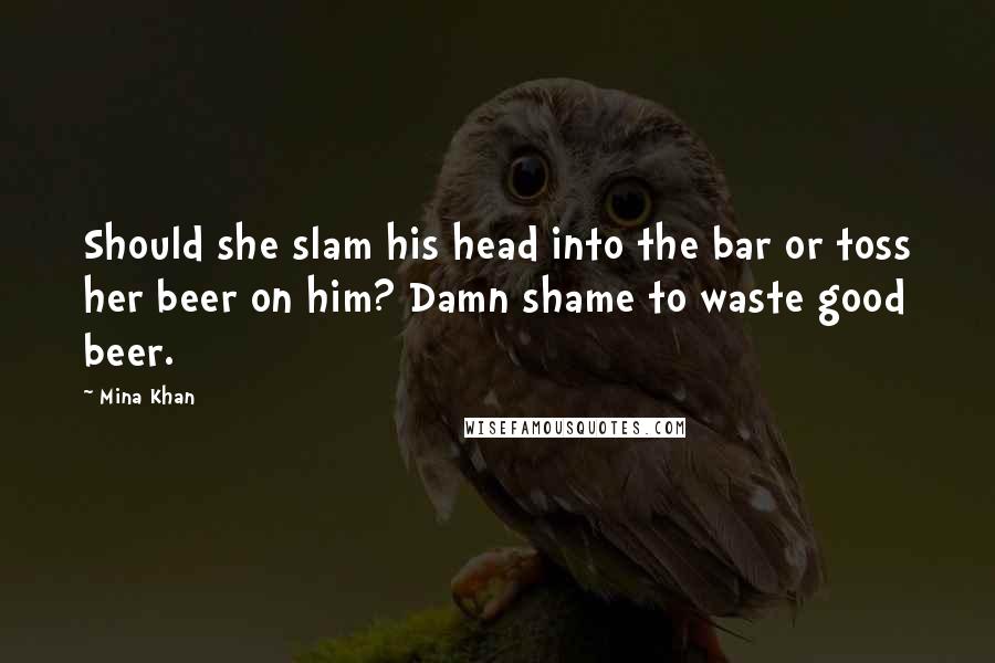 Mina Khan Quotes: Should she slam his head into the bar or toss her beer on him? Damn shame to waste good beer.