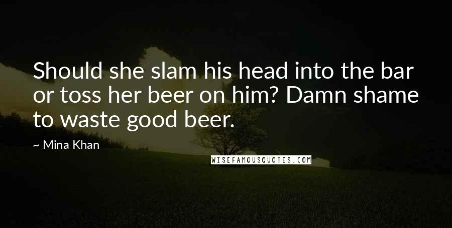 Mina Khan Quotes: Should she slam his head into the bar or toss her beer on him? Damn shame to waste good beer.