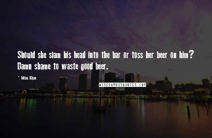 Mina Khan Quotes: Should she slam his head into the bar or toss her beer on him? Damn shame to waste good beer.