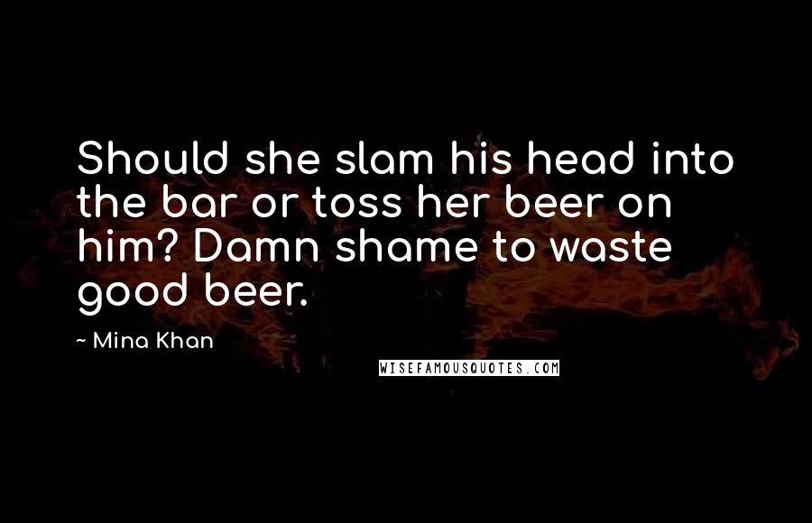 Mina Khan Quotes: Should she slam his head into the bar or toss her beer on him? Damn shame to waste good beer.