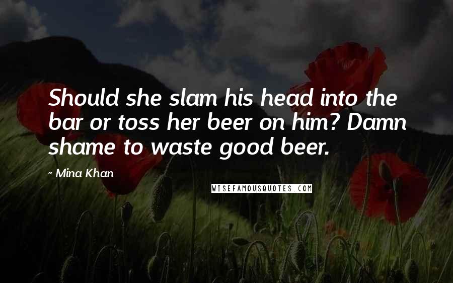 Mina Khan Quotes: Should she slam his head into the bar or toss her beer on him? Damn shame to waste good beer.