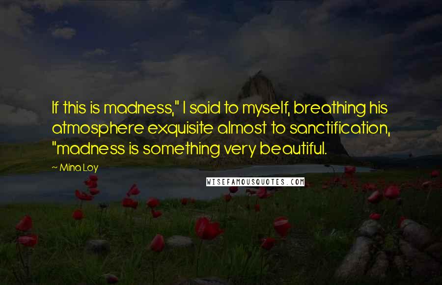 Mina Loy Quotes: If this is madness," I said to myself, breathing his atmosphere exquisite almost to sanctification, "madness is something very beautiful.