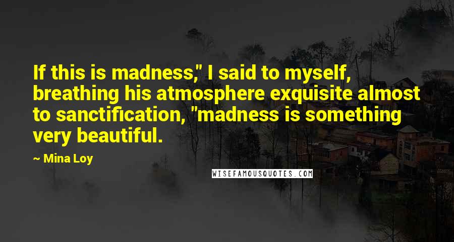 Mina Loy Quotes: If this is madness," I said to myself, breathing his atmosphere exquisite almost to sanctification, "madness is something very beautiful.