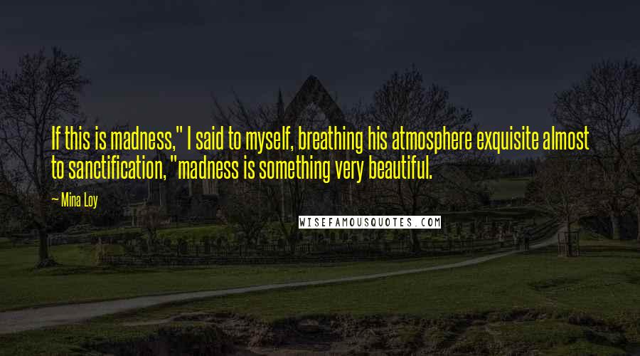 Mina Loy Quotes: If this is madness," I said to myself, breathing his atmosphere exquisite almost to sanctification, "madness is something very beautiful.