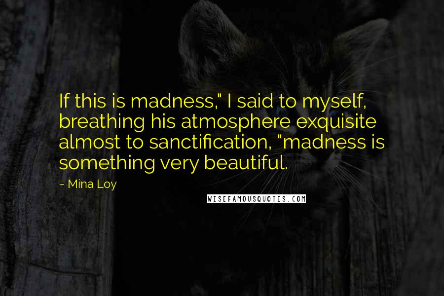 Mina Loy Quotes: If this is madness," I said to myself, breathing his atmosphere exquisite almost to sanctification, "madness is something very beautiful.