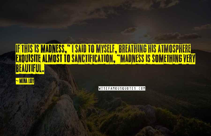 Mina Loy Quotes: If this is madness," I said to myself, breathing his atmosphere exquisite almost to sanctification, "madness is something very beautiful.