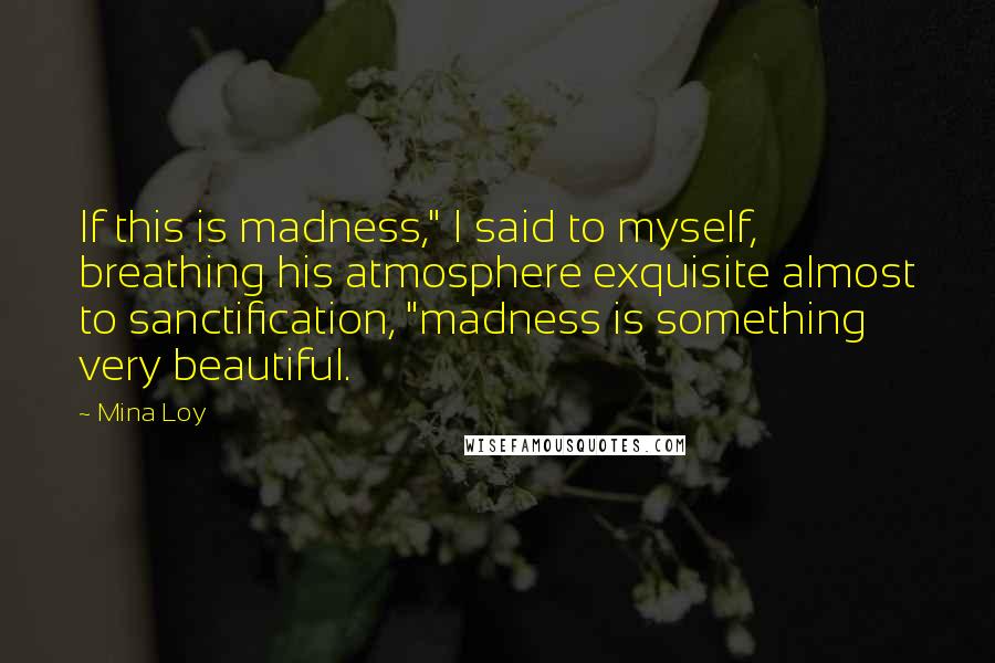 Mina Loy Quotes: If this is madness," I said to myself, breathing his atmosphere exquisite almost to sanctification, "madness is something very beautiful.