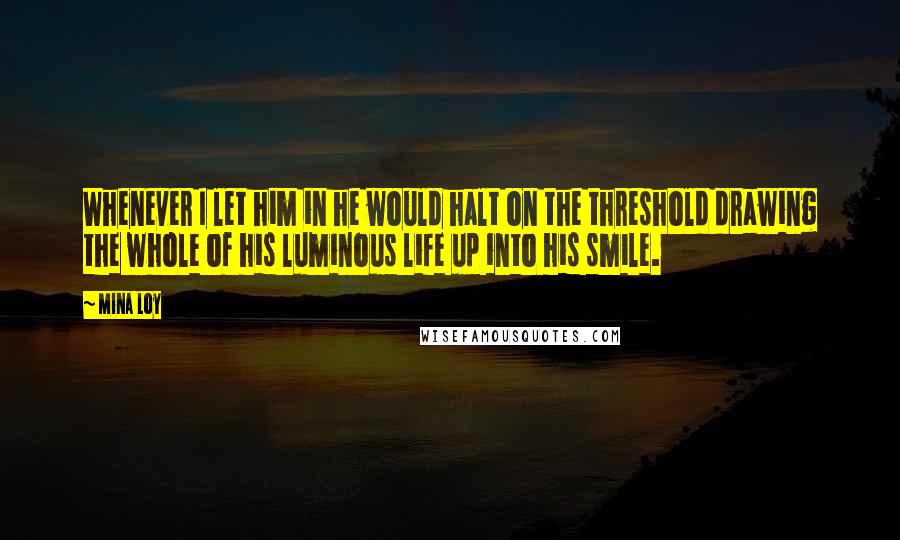 Mina Loy Quotes: Whenever I let him in he would halt on the threshold drawing the whole of his luminous life up into his smile.