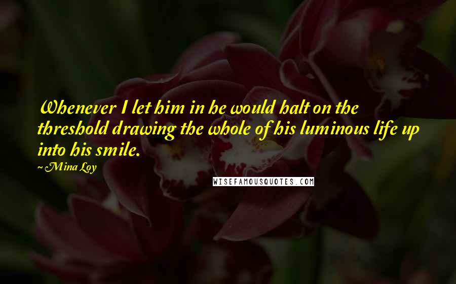 Mina Loy Quotes: Whenever I let him in he would halt on the threshold drawing the whole of his luminous life up into his smile.