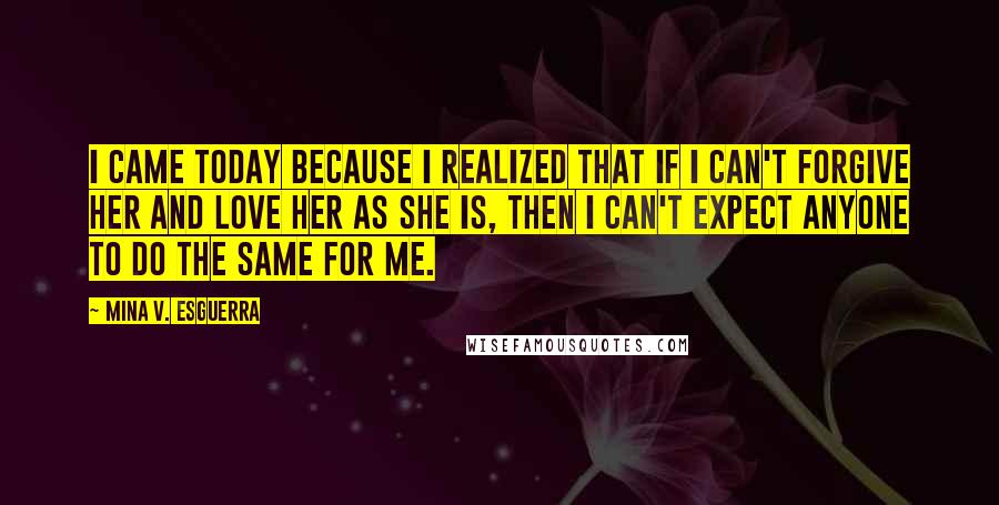 Mina V. Esguerra Quotes: I came today because I realized that if I can't forgive her and love her as she is, then I can't expect anyone to do the same for me.