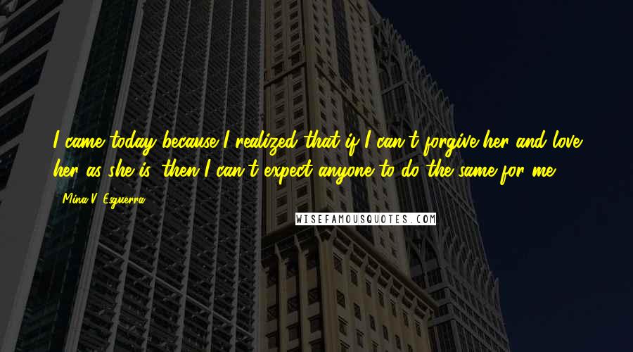 Mina V. Esguerra Quotes: I came today because I realized that if I can't forgive her and love her as she is, then I can't expect anyone to do the same for me.