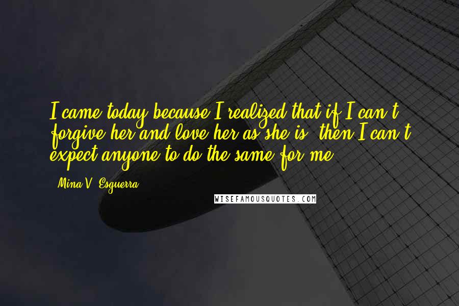 Mina V. Esguerra Quotes: I came today because I realized that if I can't forgive her and love her as she is, then I can't expect anyone to do the same for me.