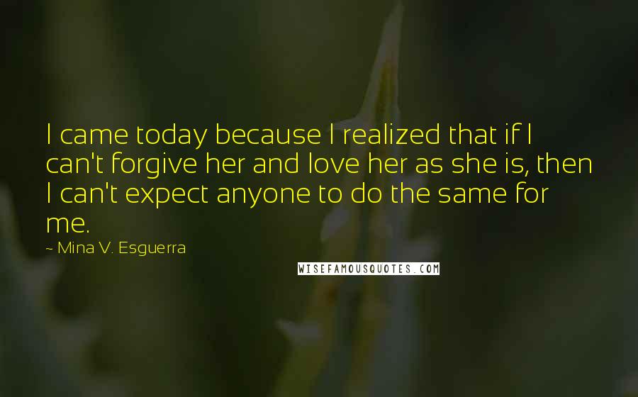 Mina V. Esguerra Quotes: I came today because I realized that if I can't forgive her and love her as she is, then I can't expect anyone to do the same for me.