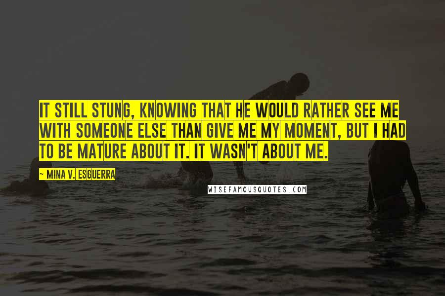 Mina V. Esguerra Quotes: It still stung, knowing that he would rather see me with someone else than give me my moment, but I had to be mature about it. It wasn't about me.