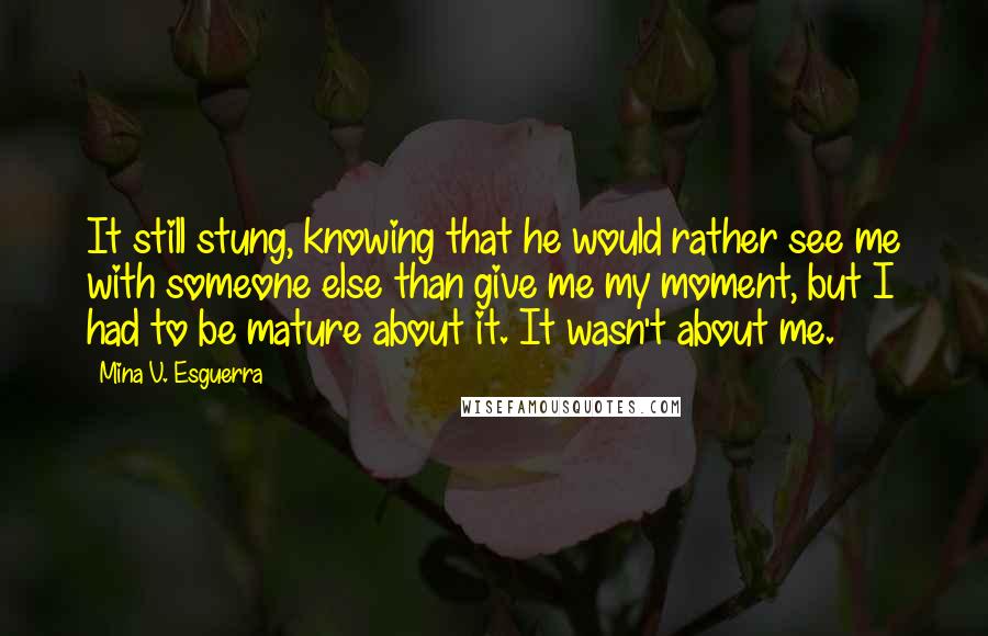 Mina V. Esguerra Quotes: It still stung, knowing that he would rather see me with someone else than give me my moment, but I had to be mature about it. It wasn't about me.