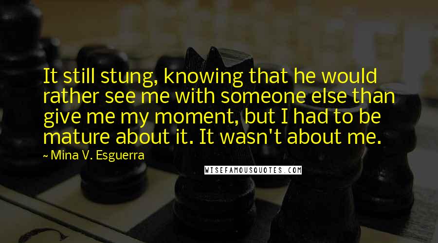 Mina V. Esguerra Quotes: It still stung, knowing that he would rather see me with someone else than give me my moment, but I had to be mature about it. It wasn't about me.