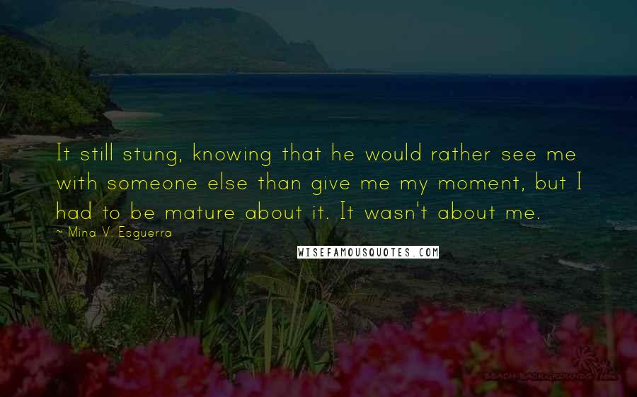 Mina V. Esguerra Quotes: It still stung, knowing that he would rather see me with someone else than give me my moment, but I had to be mature about it. It wasn't about me.