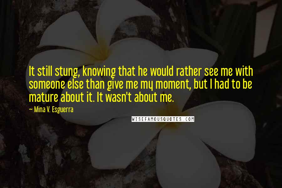 Mina V. Esguerra Quotes: It still stung, knowing that he would rather see me with someone else than give me my moment, but I had to be mature about it. It wasn't about me.
