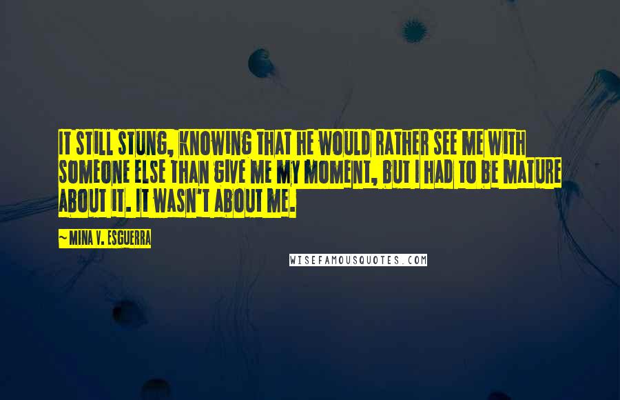 Mina V. Esguerra Quotes: It still stung, knowing that he would rather see me with someone else than give me my moment, but I had to be mature about it. It wasn't about me.