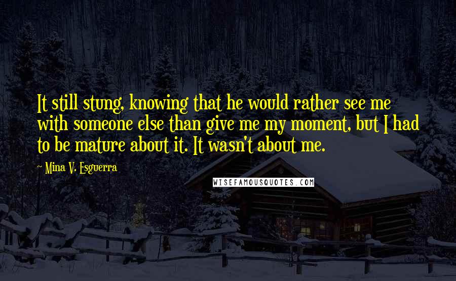 Mina V. Esguerra Quotes: It still stung, knowing that he would rather see me with someone else than give me my moment, but I had to be mature about it. It wasn't about me.