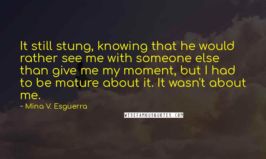 Mina V. Esguerra Quotes: It still stung, knowing that he would rather see me with someone else than give me my moment, but I had to be mature about it. It wasn't about me.