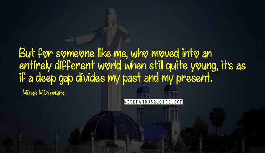 Minae Mizumura Quotes: But for someone like me, who moved into an entirely different world when still quite young, it's as if a deep gap divides my past and my present.