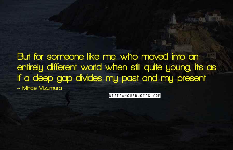 Minae Mizumura Quotes: But for someone like me, who moved into an entirely different world when still quite young, it's as if a deep gap divides my past and my present.