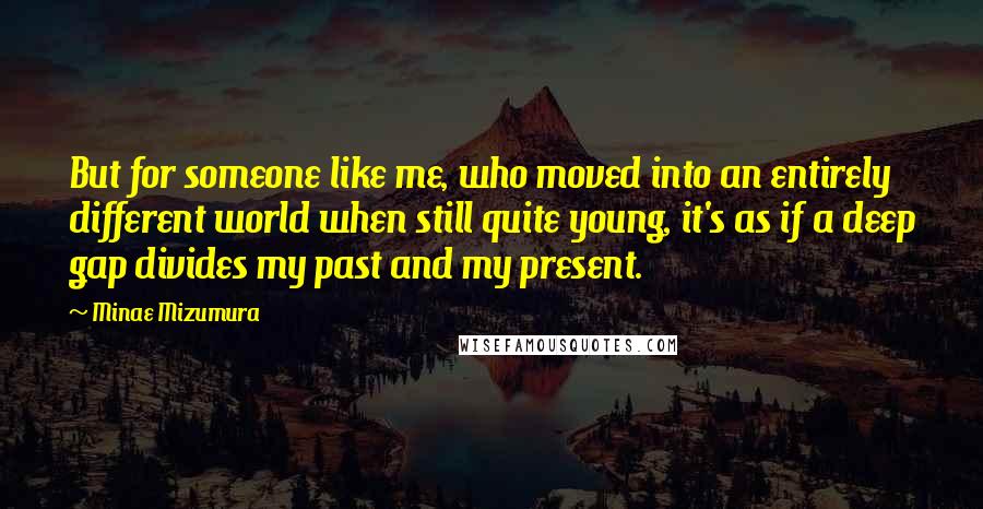 Minae Mizumura Quotes: But for someone like me, who moved into an entirely different world when still quite young, it's as if a deep gap divides my past and my present.