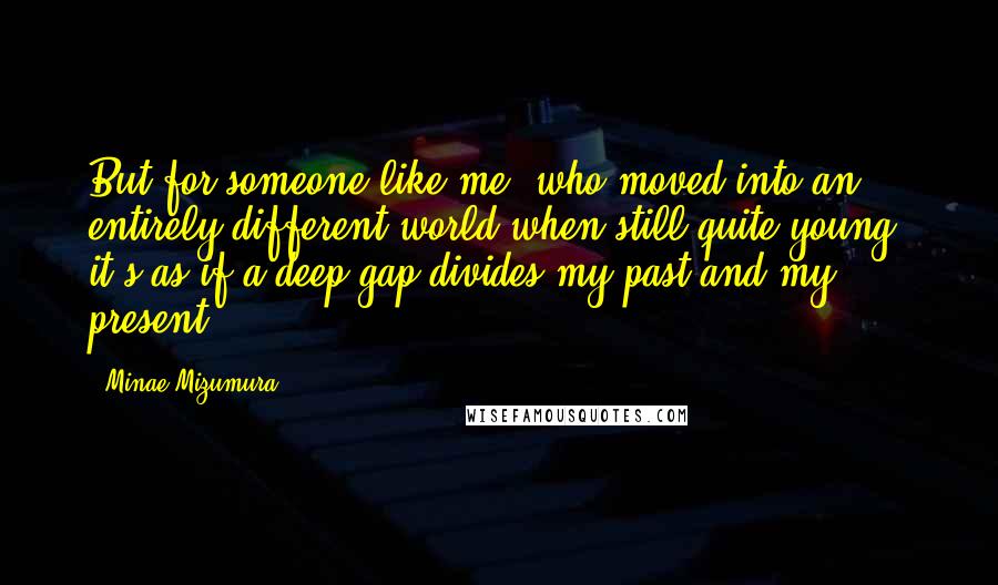 Minae Mizumura Quotes: But for someone like me, who moved into an entirely different world when still quite young, it's as if a deep gap divides my past and my present.