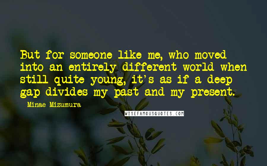 Minae Mizumura Quotes: But for someone like me, who moved into an entirely different world when still quite young, it's as if a deep gap divides my past and my present.