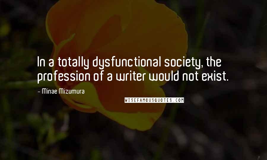 Minae Mizumura Quotes: In a totally dysfunctional society, the profession of a writer would not exist.