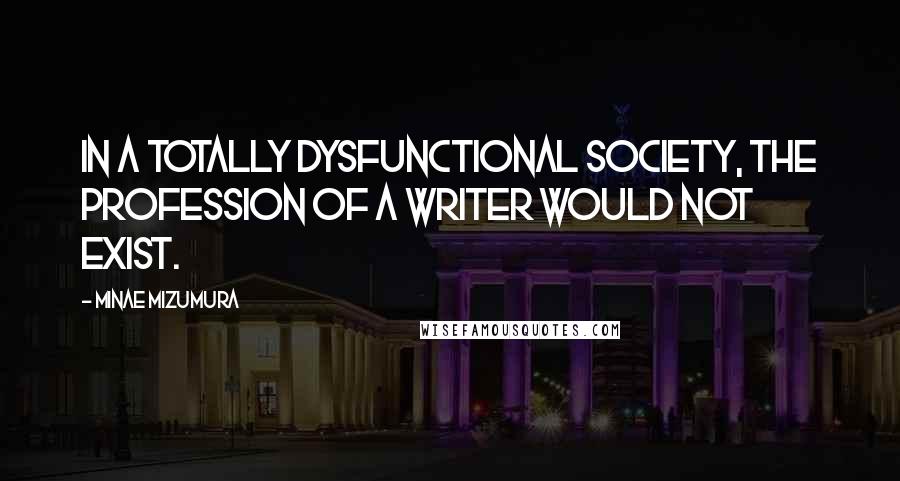 Minae Mizumura Quotes: In a totally dysfunctional society, the profession of a writer would not exist.