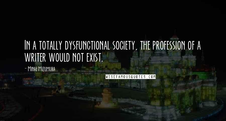 Minae Mizumura Quotes: In a totally dysfunctional society, the profession of a writer would not exist.