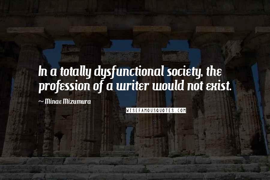 Minae Mizumura Quotes: In a totally dysfunctional society, the profession of a writer would not exist.