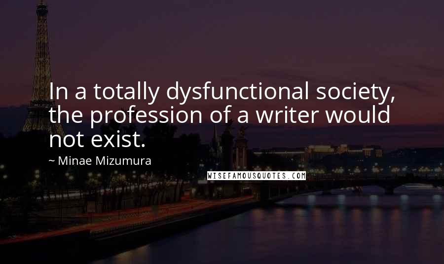 Minae Mizumura Quotes: In a totally dysfunctional society, the profession of a writer would not exist.