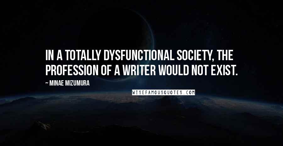 Minae Mizumura Quotes: In a totally dysfunctional society, the profession of a writer would not exist.