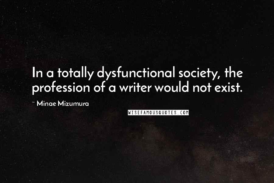 Minae Mizumura Quotes: In a totally dysfunctional society, the profession of a writer would not exist.