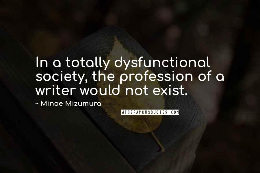 Minae Mizumura Quotes: In a totally dysfunctional society, the profession of a writer would not exist.