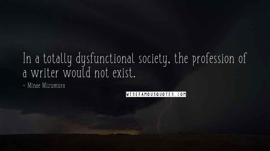 Minae Mizumura Quotes: In a totally dysfunctional society, the profession of a writer would not exist.