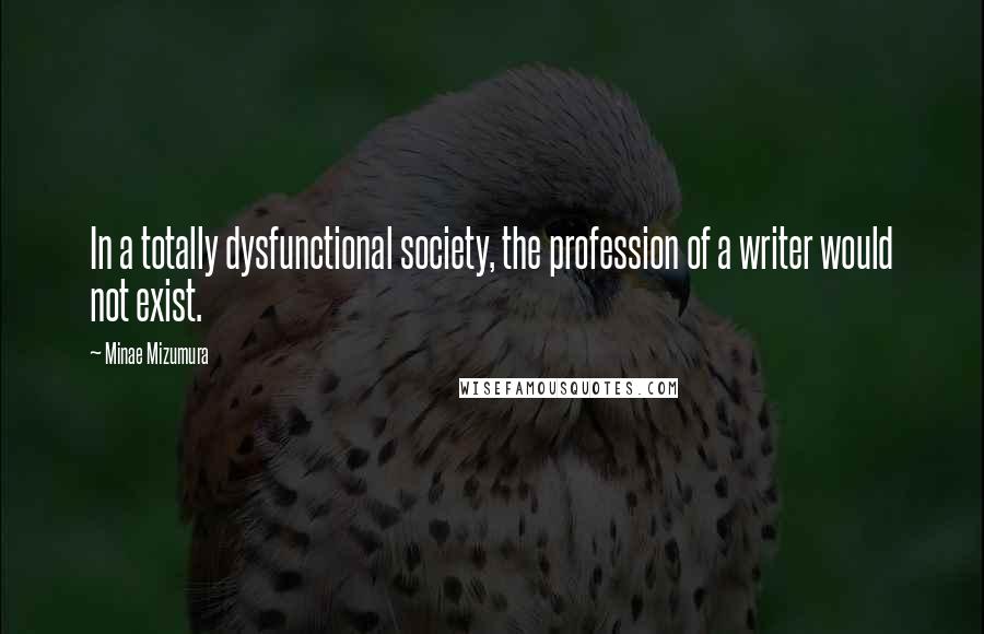 Minae Mizumura Quotes: In a totally dysfunctional society, the profession of a writer would not exist.