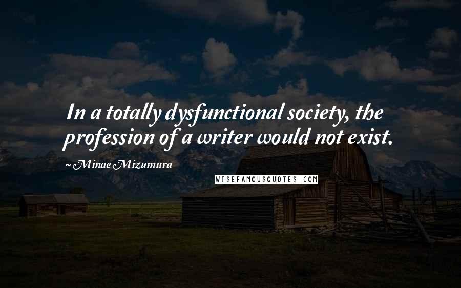 Minae Mizumura Quotes: In a totally dysfunctional society, the profession of a writer would not exist.