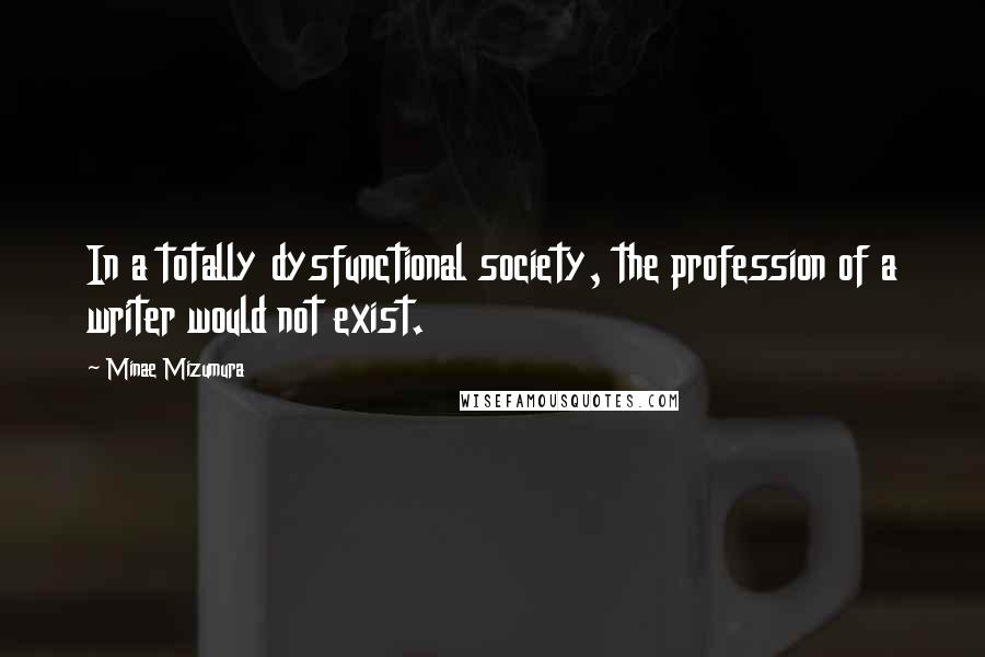 Minae Mizumura Quotes: In a totally dysfunctional society, the profession of a writer would not exist.