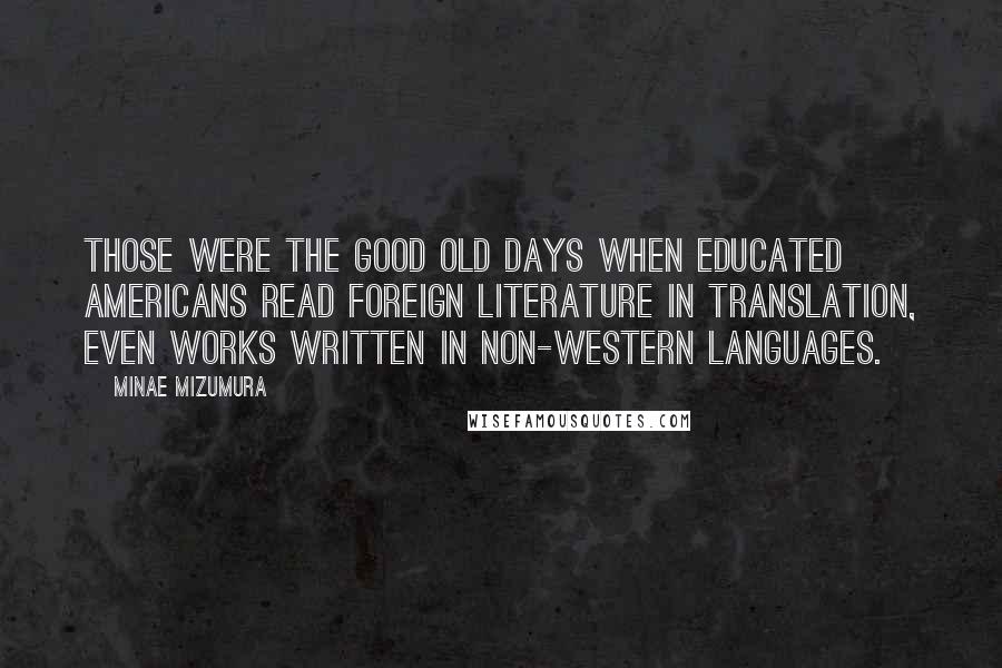 Minae Mizumura Quotes: Those were the good old days when educated Americans read foreign literature in translation, even works written in non-Western languages.